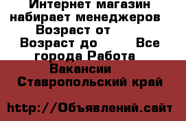 Интернет-магазин набирает менеджеров › Возраст от ­ 18 › Возраст до ­ 58 - Все города Работа » Вакансии   . Ставропольский край